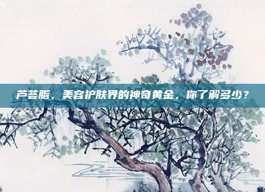 芦荟脂，美容护肤界的神奇黄金，你了解多少？