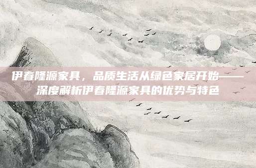 伊春隆源家具，品质生活从绿色家居开始——深度解析伊春隆源家具的优势与特色