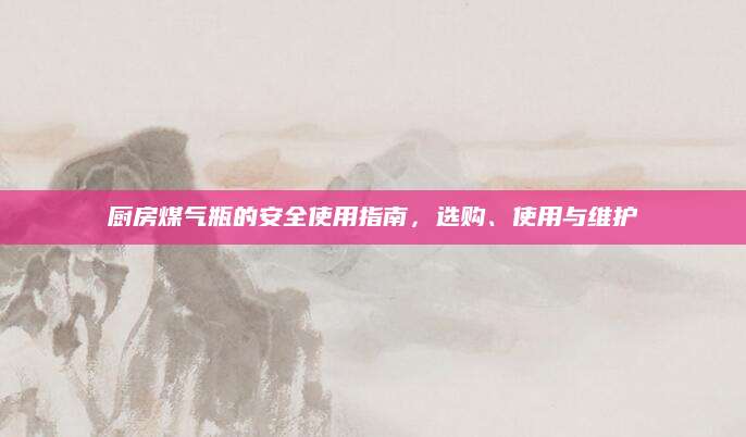 厨房煤气瓶的安全使用指南，选购、使用与维护