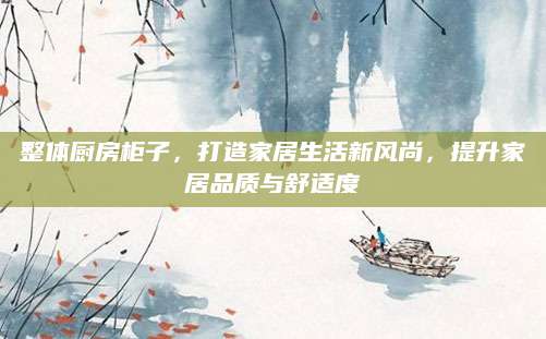 整体厨房柜子，打造家居生活新风尚，提升家居品质与舒适度