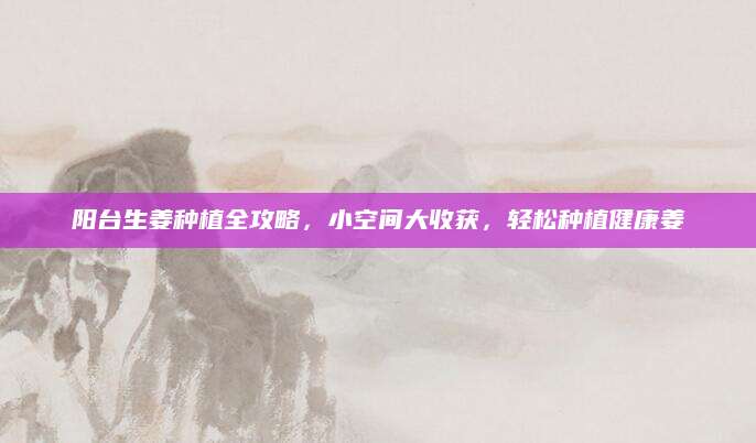 阳台生姜种植全攻略，小空间大收获，轻松种植健康姜