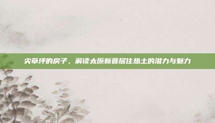 尖草坪的房子，解读太原新晋居住热土的潜力与魅力