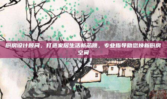 厨房设计顾问，打造家居生活新芯跳，专业指导助您焕新厨房空间