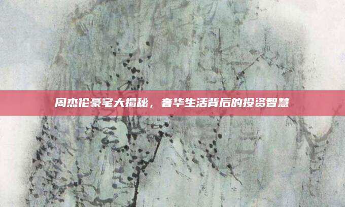 周杰伦豪宅大揭秘，奢华生活背后的投资智慧