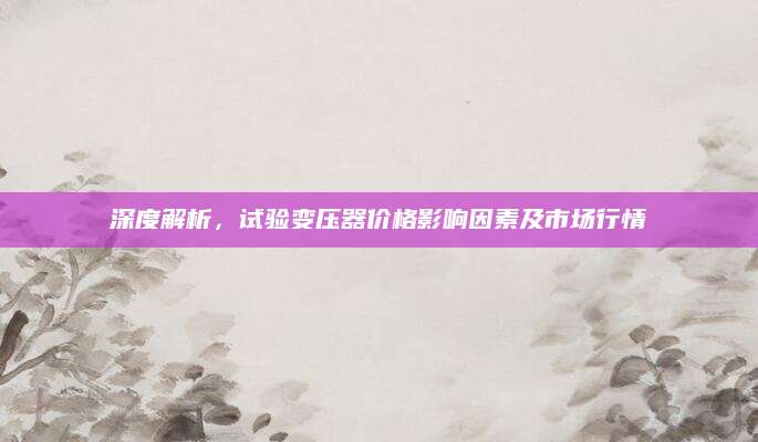 深度解析，试验变压器价格影响因素及市场行情