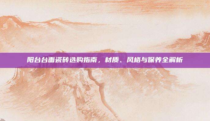 阳台台面瓷砖选购指南，材质、风格与保养全解析