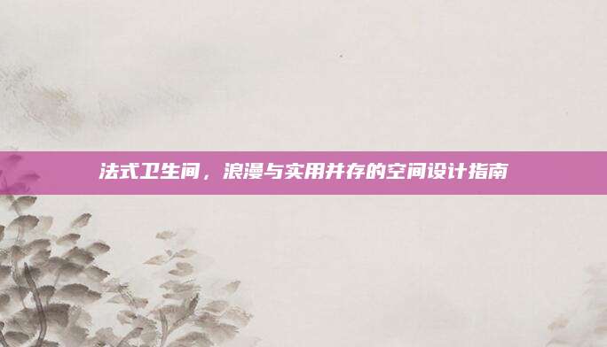 法式卫生间，浪漫与实用并存的空间设计指南