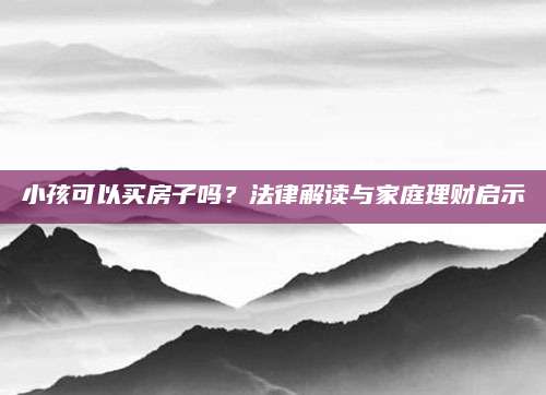 小孩可以买房子吗？法律解读与家庭理财启示