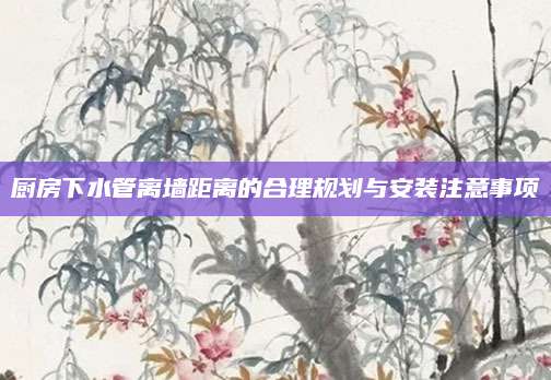 厨房下水管离墙距离的合理规划与安装注意事项