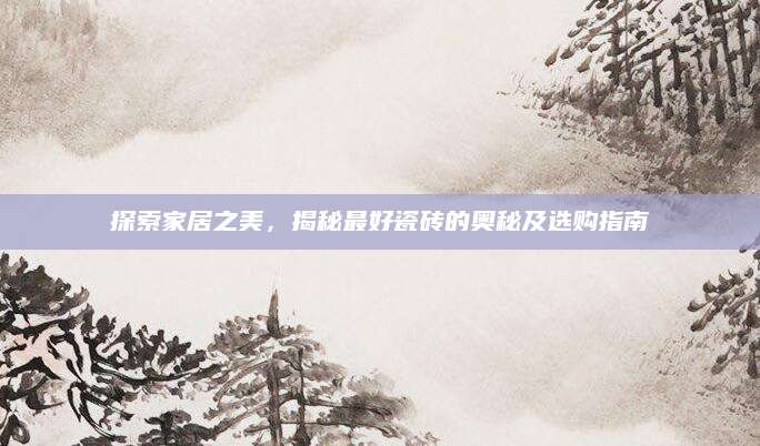 探索家居之美，揭秘最好瓷砖的奥秘及选购指南