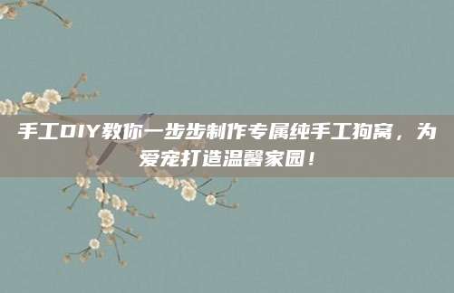 手工DIY教你一步步制作专属纯手工狗窝，为爱宠打造温馨家园！