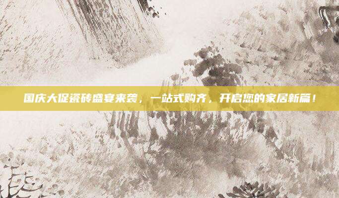 国庆大促瓷砖盛宴来袭，一站式购齐，开启您的家居新篇！