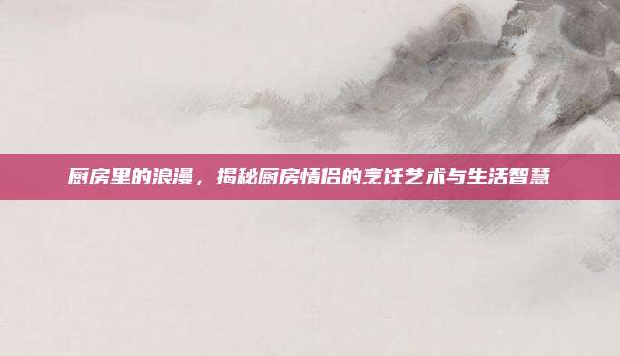 厨房里的浪漫，揭秘厨房情侣的烹饪艺术与生活智慧
