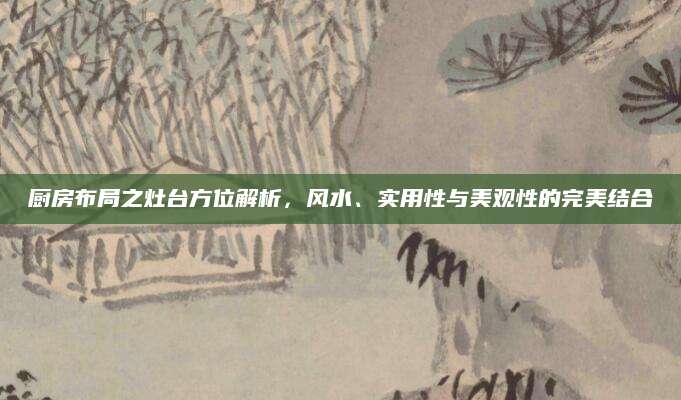 厨房布局之灶台方位解析，风水、实用性与美观性的完美结合