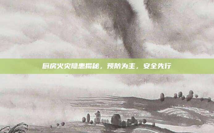 厨房火灾隐患揭秘，预防为主，安全先行
