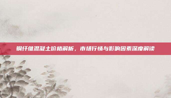 钢纤维混凝土价格解析，市场行情与影响因素深度解读