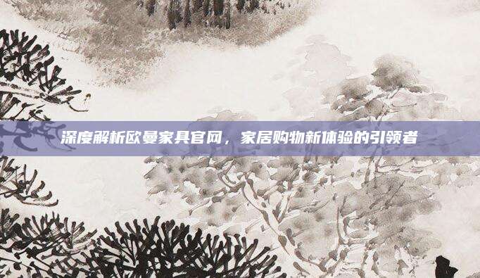 深度解析欧曼家具官网，家居购物新体验的引领者