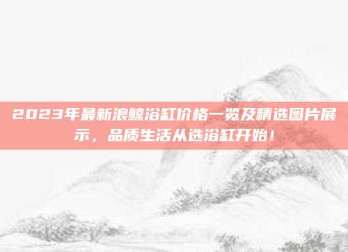 2023年最新浪鲸浴缸价格一览及精选图片展示，品质生活从选浴缸开始！