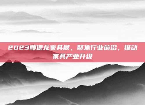 2023顺德龙家具展，聚焦行业前沿，推动家具产业升级