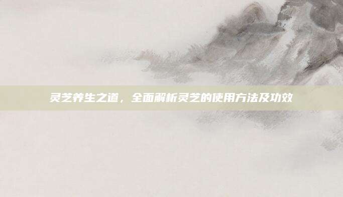 灵芝养生之道，全面解析灵芝的使用方法及功效