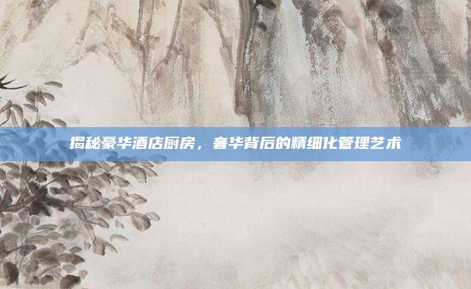 揭秘豪华酒店厨房，奢华背后的精细化管理艺术