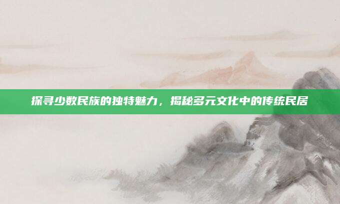 探寻少数民族的独特魅力，揭秘多元文化中的传统民居