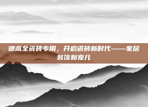 德高全瓷砖专用，开启瓷砖新时代——家居装饰新宠儿