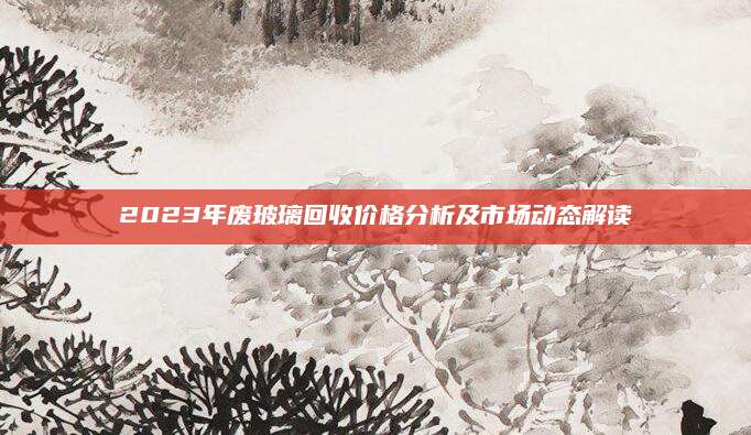 2023年废玻璃回收价格分析及市场动态解读