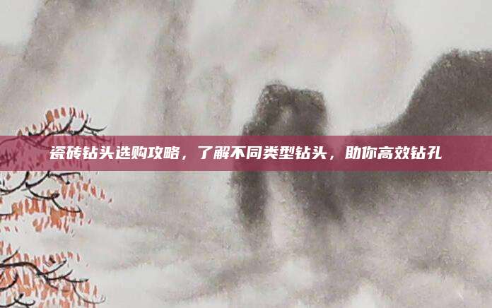 瓷砖钻头选购攻略，了解不同类型钻头，助你高效钻孔