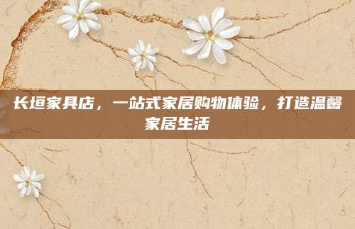 长垣家具店，一站式家居购物体验，打造温馨家居生活