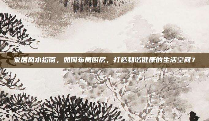 家居风水指南，如何布局厨房，打造和谐健康的生活空间？