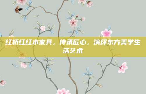 红桥红红木家具，传承匠心，演绎东方美学生活艺术