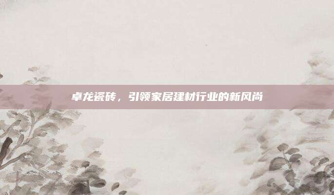 卓龙瓷砖，引领家居建材行业的新风尚