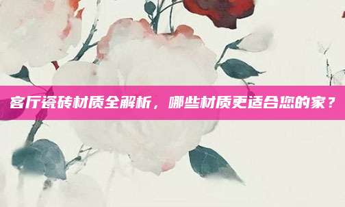 客厅瓷砖材质全解析，哪些材质更适合您的家？