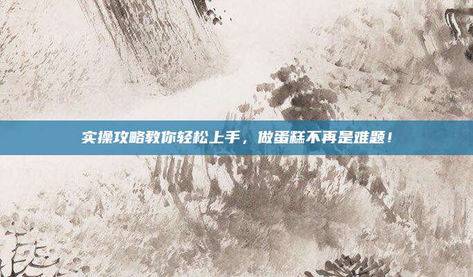 实操攻略教你轻松上手，做蛋糕不再是难题！