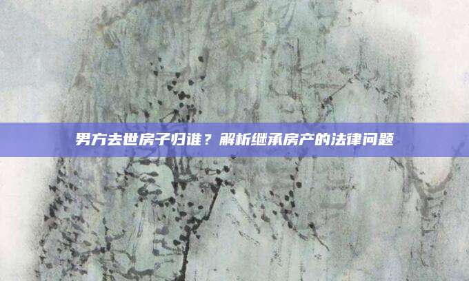 男方去世房子归谁？解析继承房产的法律问题