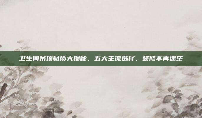 卫生间吊顶材质大揭秘，五大主流选择，装修不再迷茫