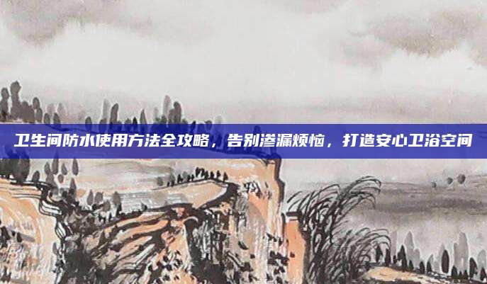 卫生间防水使用方法全攻略，告别渗漏烦恼，打造安心卫浴空间