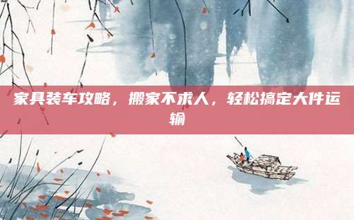 家具装车攻略，搬家不求人，轻松搞定大件运输