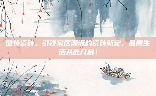 酷特瓷砖，引领家居潮流的瓷砖新宠，品质生活从此开启！