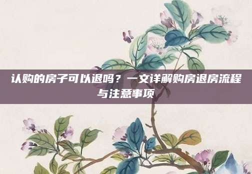 认购的房子可以退吗？一文详解购房退房流程与注意事项