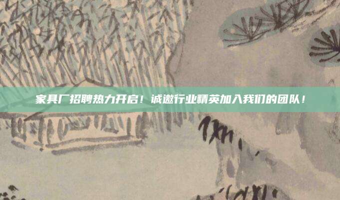 家具厂招聘热力开启！诚邀行业精英加入我们的团队！