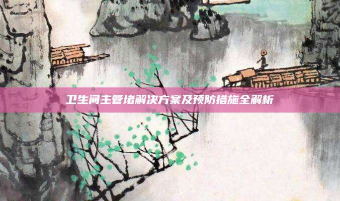 卫生间主管堵解决方案及预防措施全解析