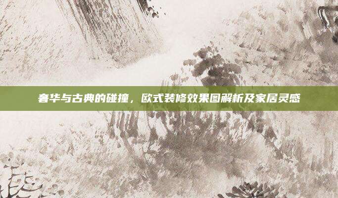 奢华与古典的碰撞，欧式装修效果图解析及家居灵感