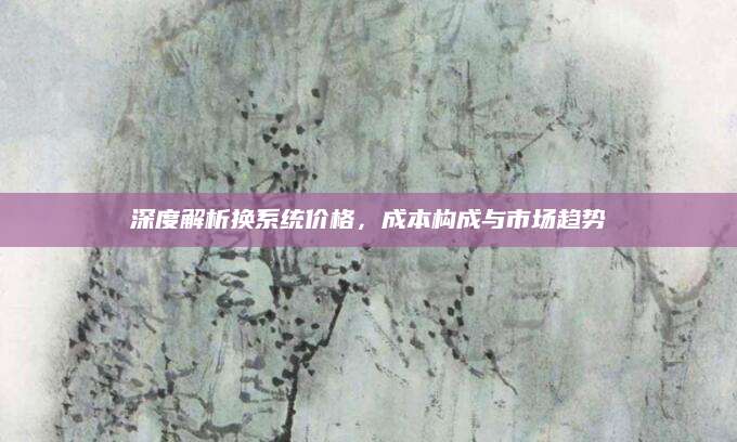 深度解析换系统价格，成本构成与市场趋势