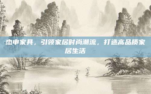 杰申家具，引领家居时尚潮流，打造高品质家居生活