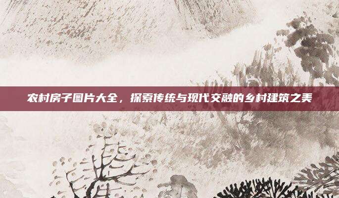 农村房子图片大全，探索传统与现代交融的乡村建筑之美