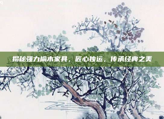 揭秘强力榆木家具，匠心独运，传承经典之美