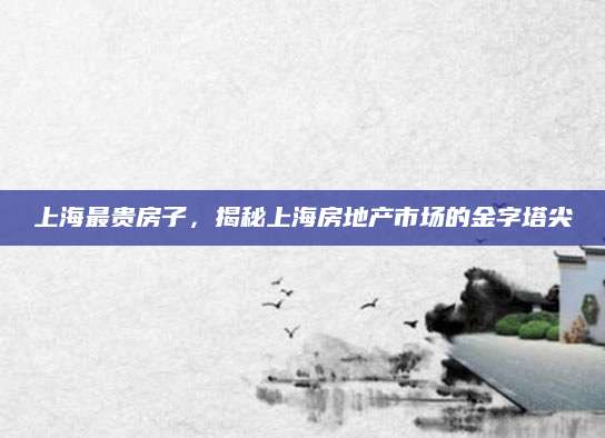 上海最贵房子，揭秘上海房地产市场的金字塔尖