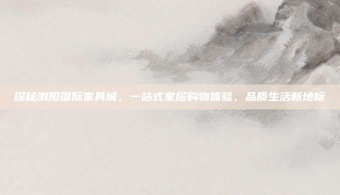 探秘浏阳国际家具城，一站式家居购物体验，品质生活新地标